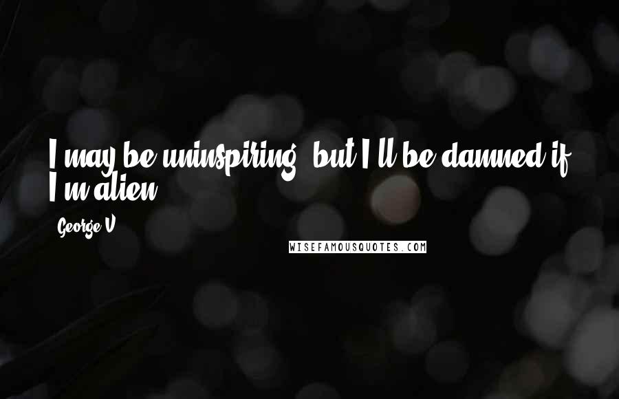 George V Quotes: I may be uninspiring, but I'll be damned if I'm alien.
