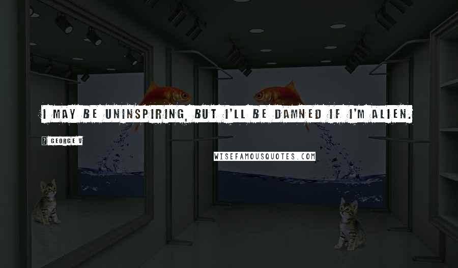 George V Quotes: I may be uninspiring, but I'll be damned if I'm alien.