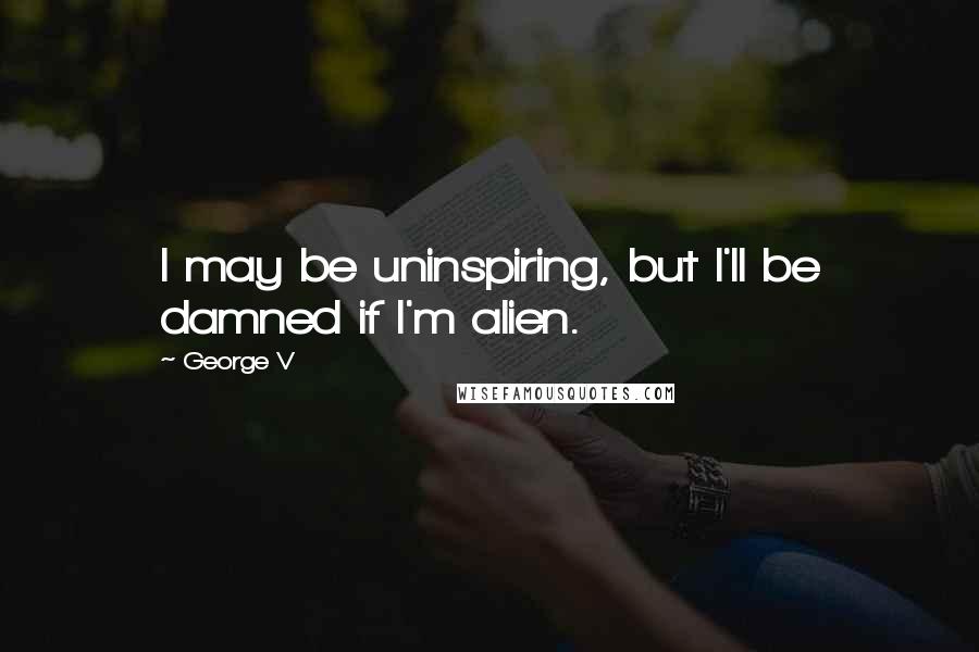 George V Quotes: I may be uninspiring, but I'll be damned if I'm alien.
