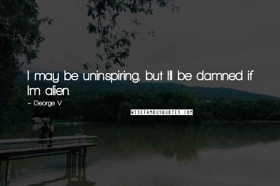 George V Quotes: I may be uninspiring, but I'll be damned if I'm alien.