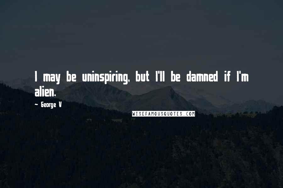 George V Quotes: I may be uninspiring, but I'll be damned if I'm alien.