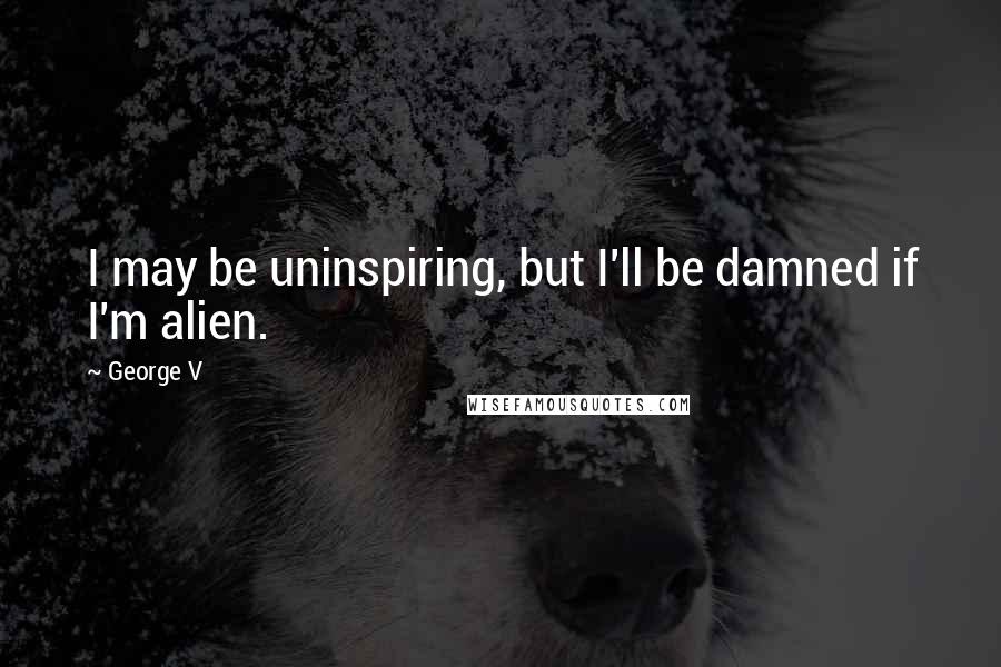 George V Quotes: I may be uninspiring, but I'll be damned if I'm alien.
