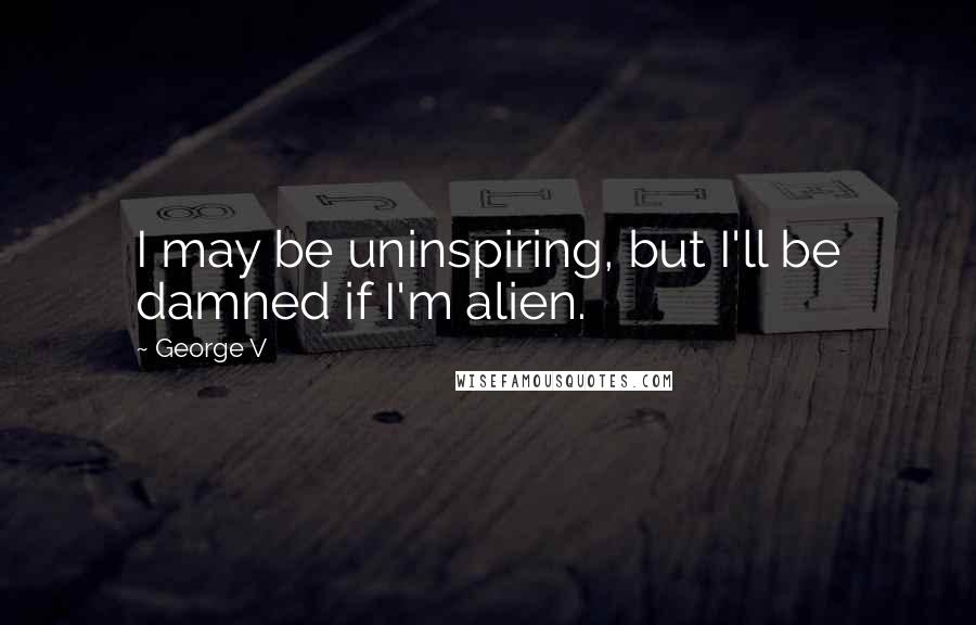 George V Quotes: I may be uninspiring, but I'll be damned if I'm alien.