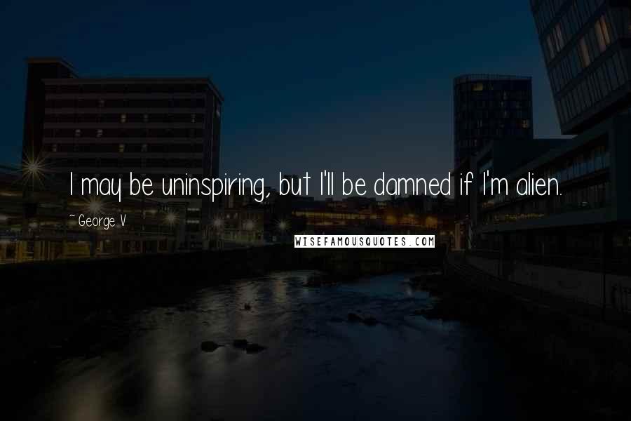 George V Quotes: I may be uninspiring, but I'll be damned if I'm alien.