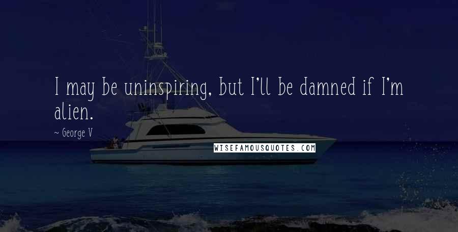 George V Quotes: I may be uninspiring, but I'll be damned if I'm alien.