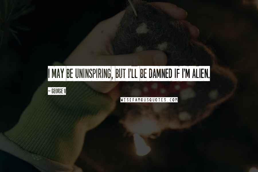 George V Quotes: I may be uninspiring, but I'll be damned if I'm alien.