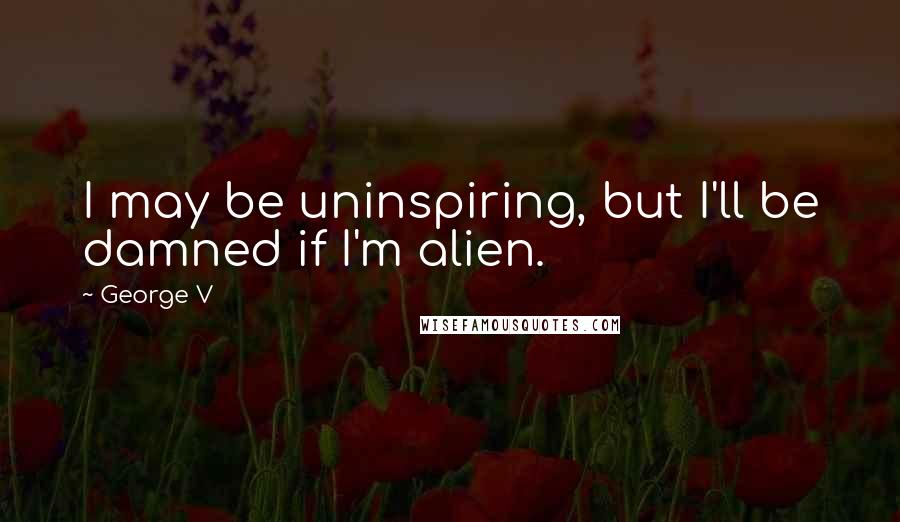 George V Quotes: I may be uninspiring, but I'll be damned if I'm alien.