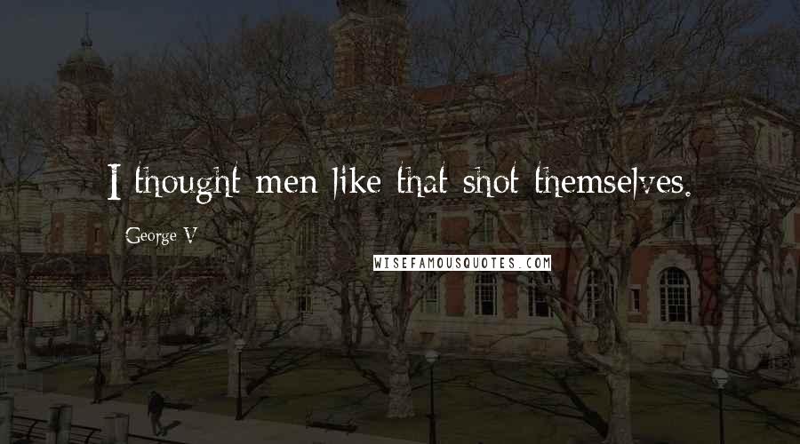 George V Quotes: I thought men like that shot themselves.