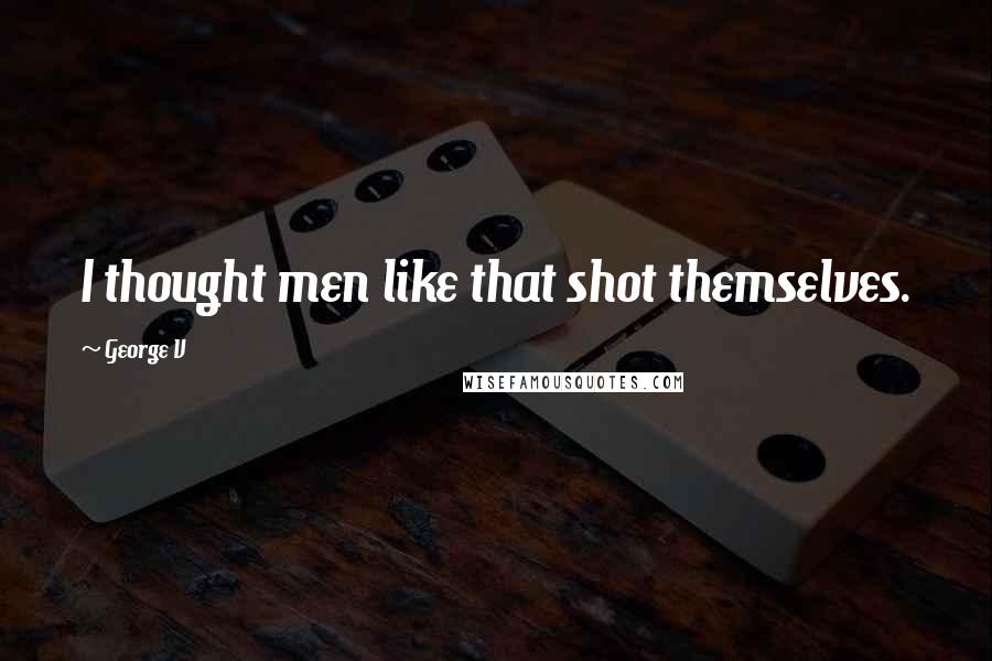 George V Quotes: I thought men like that shot themselves.