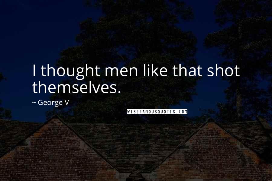 George V Quotes: I thought men like that shot themselves.