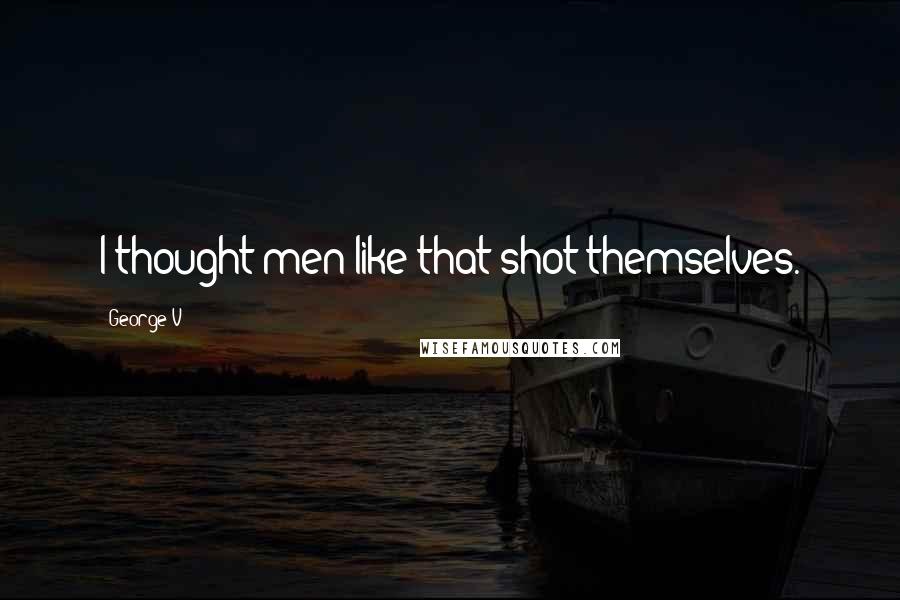 George V Quotes: I thought men like that shot themselves.