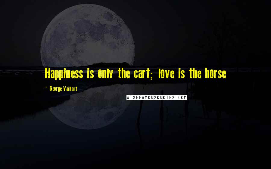 George Vaillant Quotes: Happiness is only the cart; love is the horse