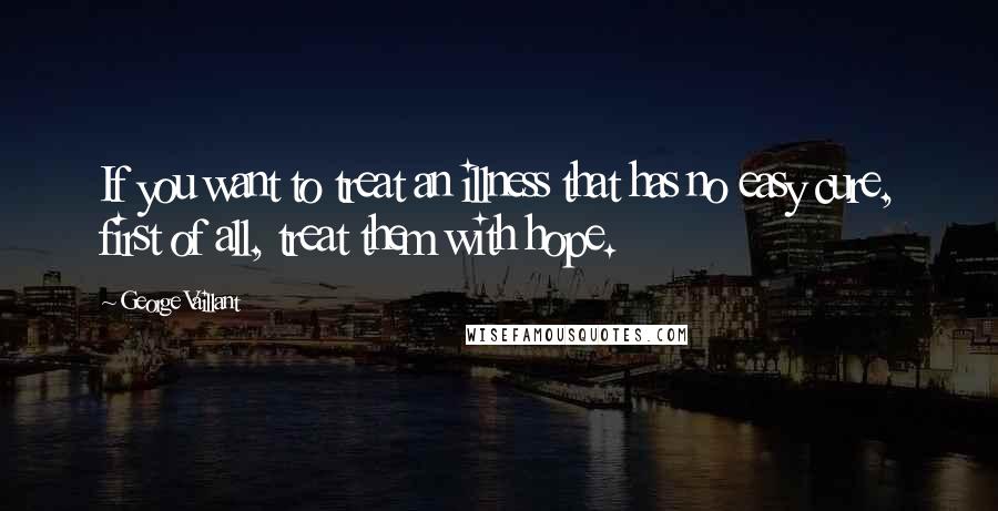 George Vaillant Quotes: If you want to treat an illness that has no easy cure, first of all, treat them with hope.