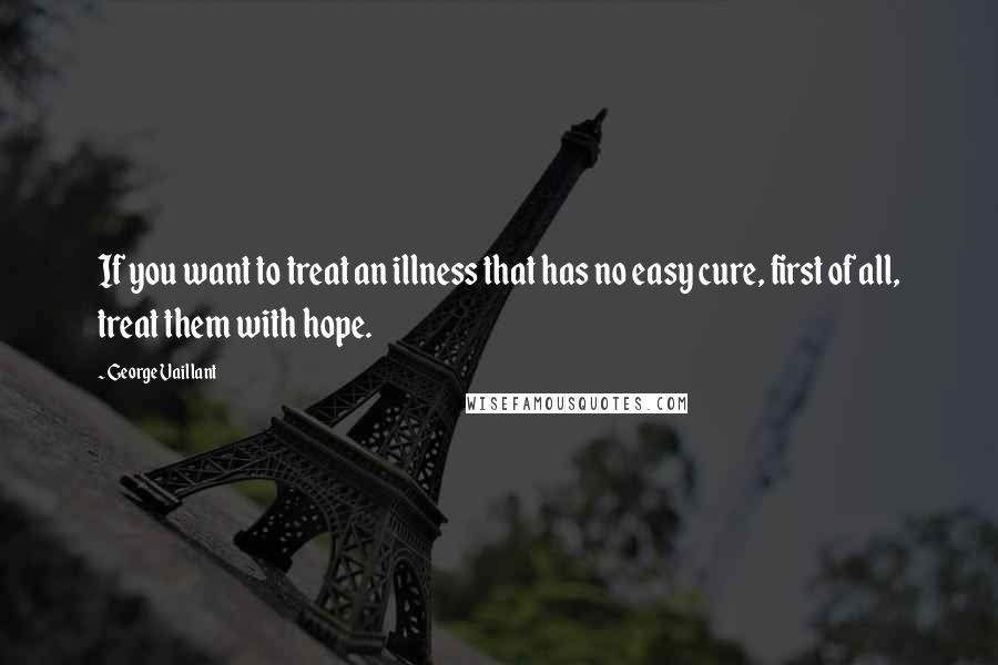 George Vaillant Quotes: If you want to treat an illness that has no easy cure, first of all, treat them with hope.