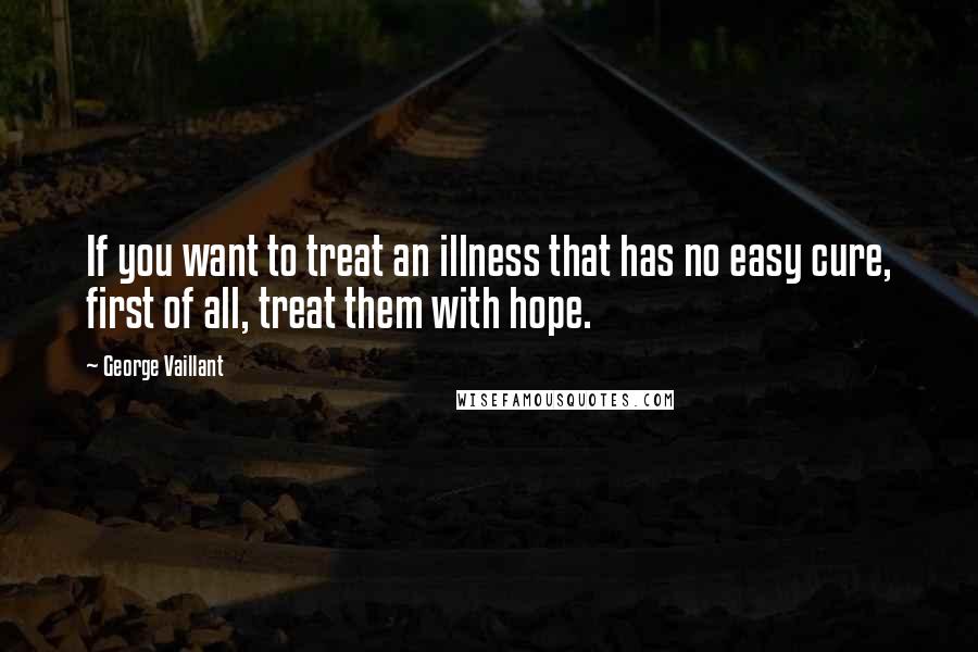 George Vaillant Quotes: If you want to treat an illness that has no easy cure, first of all, treat them with hope.