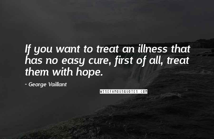 George Vaillant Quotes: If you want to treat an illness that has no easy cure, first of all, treat them with hope.