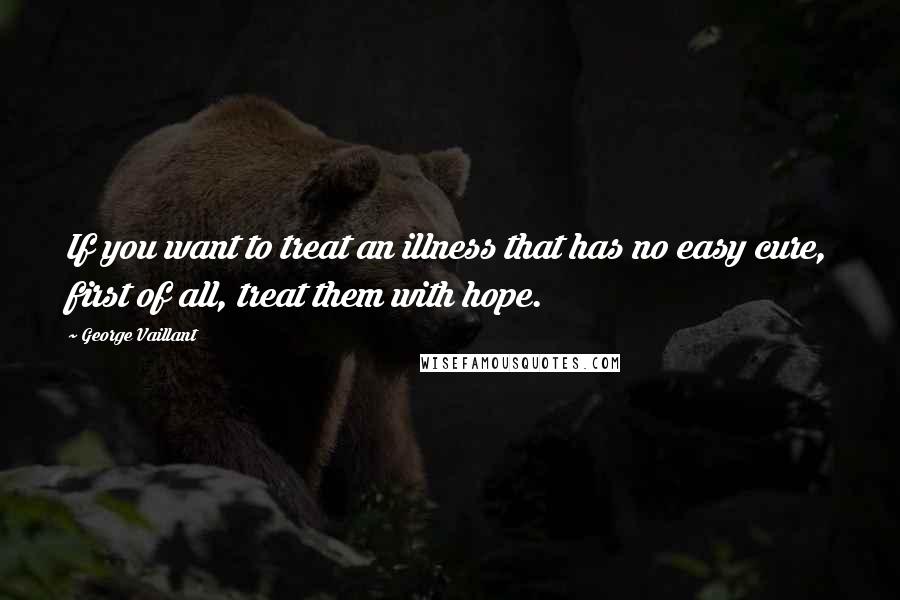 George Vaillant Quotes: If you want to treat an illness that has no easy cure, first of all, treat them with hope.