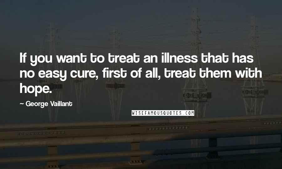 George Vaillant Quotes: If you want to treat an illness that has no easy cure, first of all, treat them with hope.