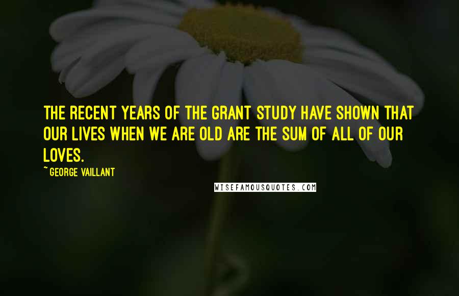 George Vaillant Quotes: The recent years of the Grant Study have shown that our lives when we are old are the sum of all of our loves.