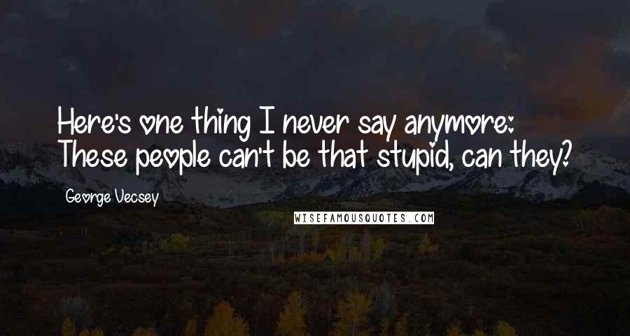 George Vecsey Quotes: Here's one thing I never say anymore: These people can't be that stupid, can they?