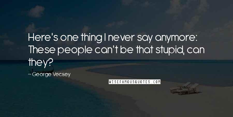 George Vecsey Quotes: Here's one thing I never say anymore: These people can't be that stupid, can they?