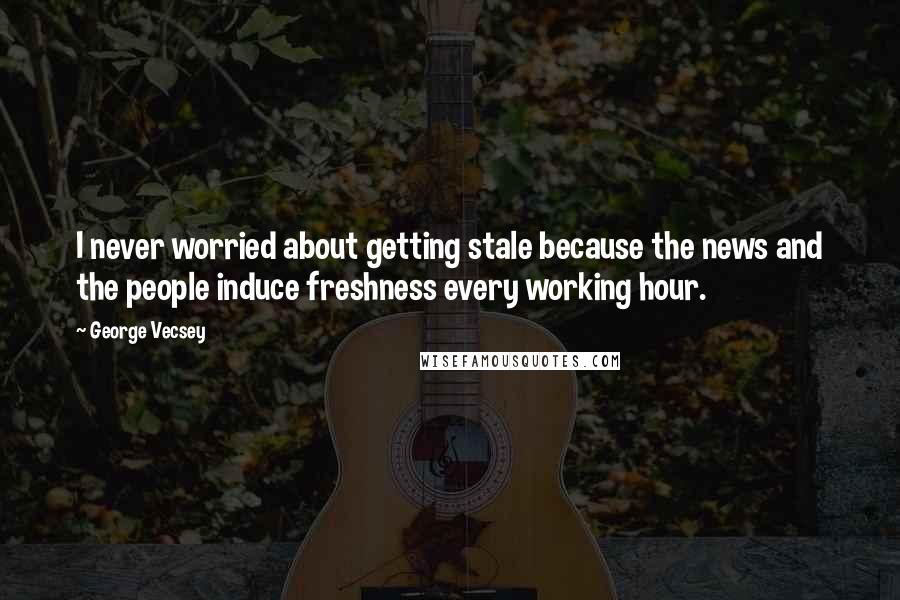 George Vecsey Quotes: I never worried about getting stale because the news and the people induce freshness every working hour.