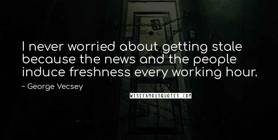 George Vecsey Quotes: I never worried about getting stale because the news and the people induce freshness every working hour.