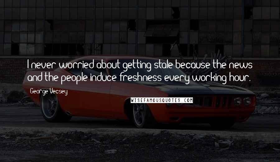 George Vecsey Quotes: I never worried about getting stale because the news and the people induce freshness every working hour.