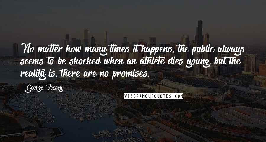George Vecsey Quotes: No matter how many times it happens, the public always seems to be shocked when an athlete dies young, but the reality is, there are no promises.