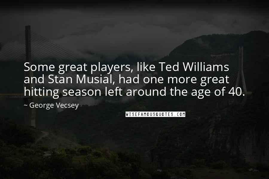 George Vecsey Quotes: Some great players, like Ted Williams and Stan Musial, had one more great hitting season left around the age of 40.