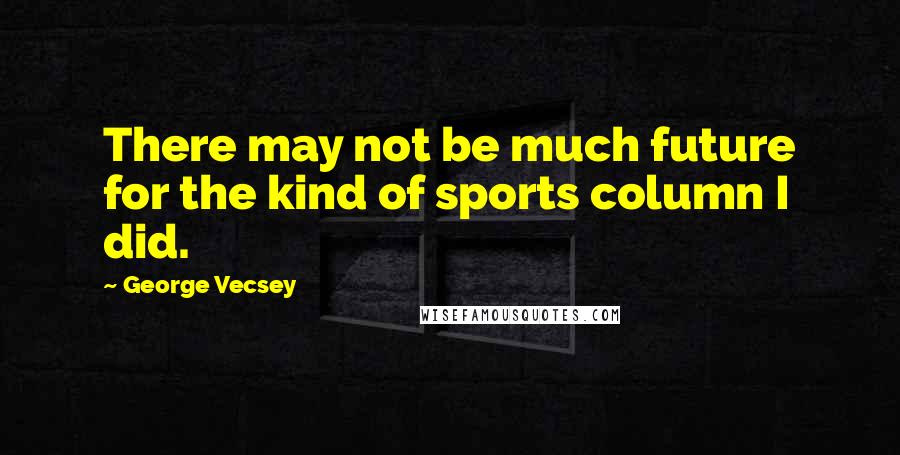 George Vecsey Quotes: There may not be much future for the kind of sports column I did.