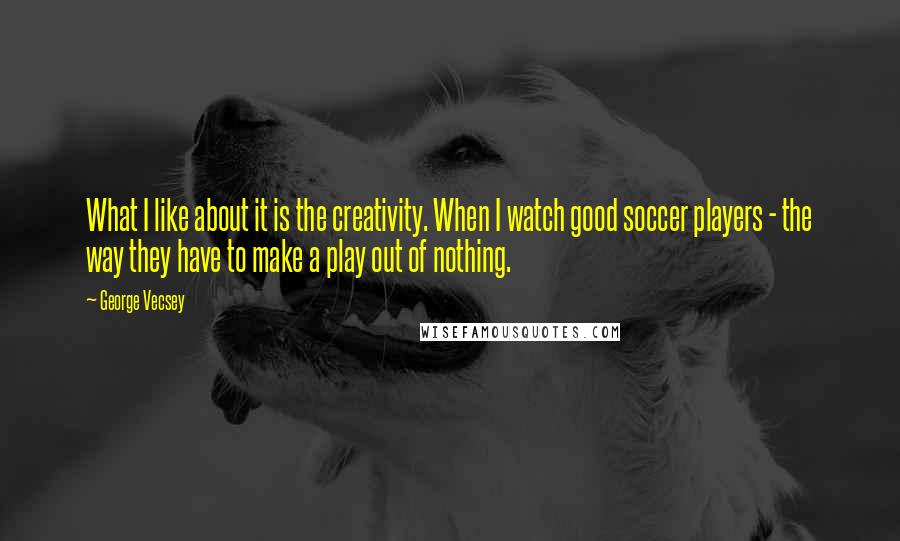 George Vecsey Quotes: What I like about it is the creativity. When I watch good soccer players - the way they have to make a play out of nothing.