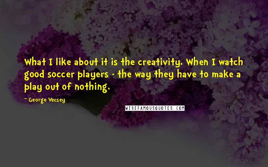 George Vecsey Quotes: What I like about it is the creativity. When I watch good soccer players - the way they have to make a play out of nothing.