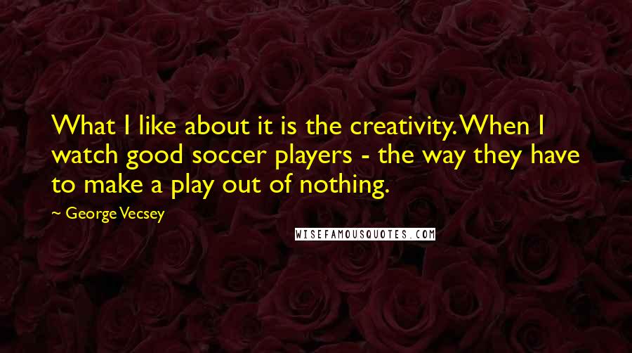 George Vecsey Quotes: What I like about it is the creativity. When I watch good soccer players - the way they have to make a play out of nothing.