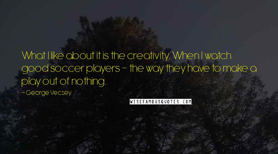 George Vecsey Quotes: What I like about it is the creativity. When I watch good soccer players - the way they have to make a play out of nothing.