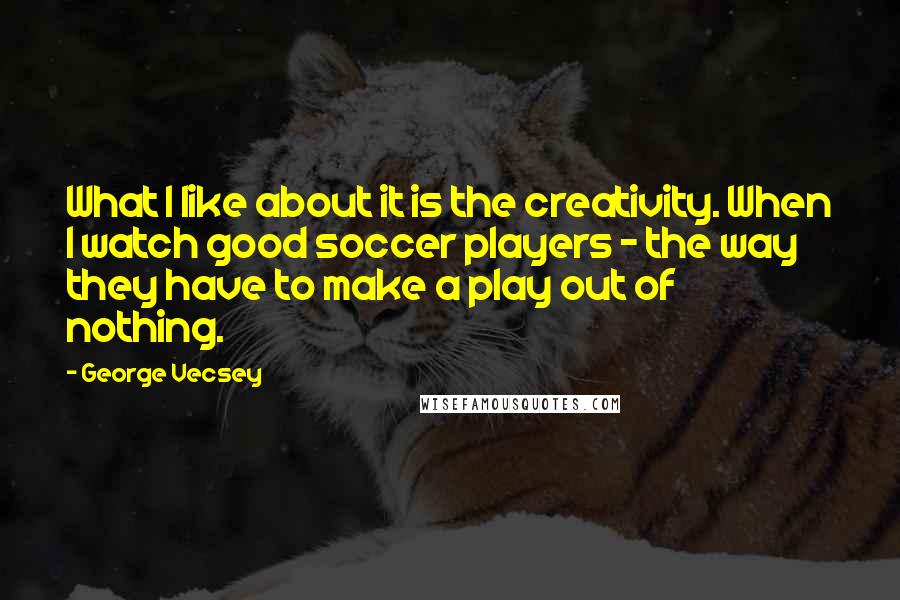 George Vecsey Quotes: What I like about it is the creativity. When I watch good soccer players - the way they have to make a play out of nothing.