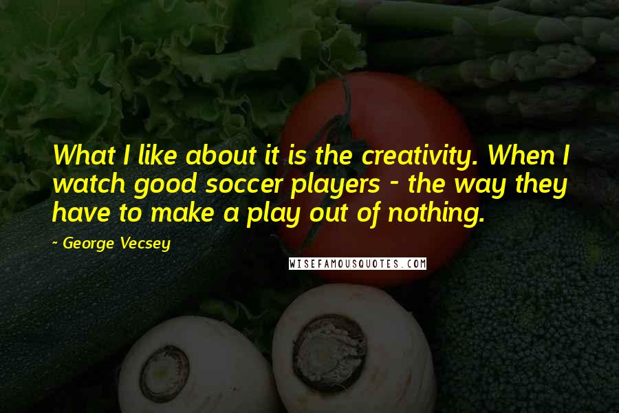 George Vecsey Quotes: What I like about it is the creativity. When I watch good soccer players - the way they have to make a play out of nothing.