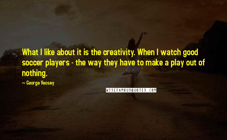 George Vecsey Quotes: What I like about it is the creativity. When I watch good soccer players - the way they have to make a play out of nothing.