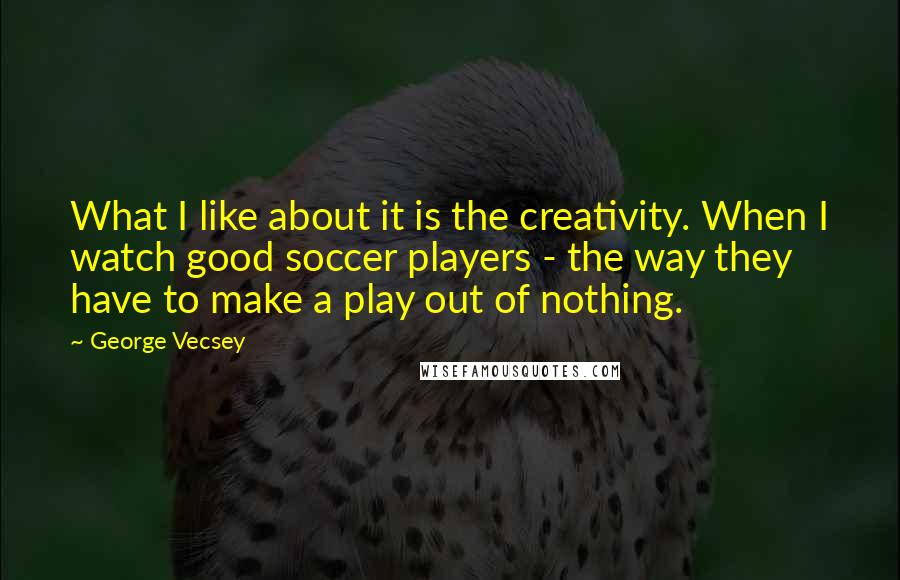 George Vecsey Quotes: What I like about it is the creativity. When I watch good soccer players - the way they have to make a play out of nothing.