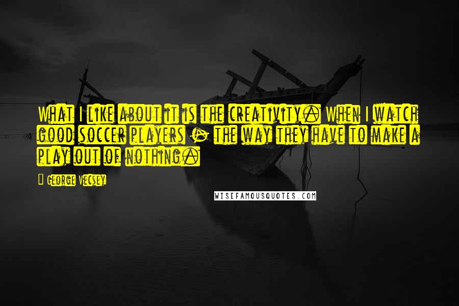 George Vecsey Quotes: What I like about it is the creativity. When I watch good soccer players - the way they have to make a play out of nothing.