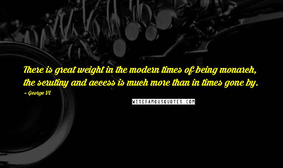 George VI Quotes: There is great weight in the modern times of being monarch, the scrutiny and access is much more than in times gone by.