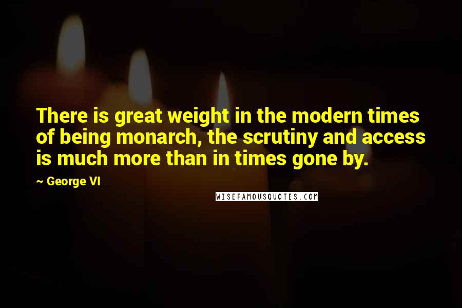 George VI Quotes: There is great weight in the modern times of being monarch, the scrutiny and access is much more than in times gone by.