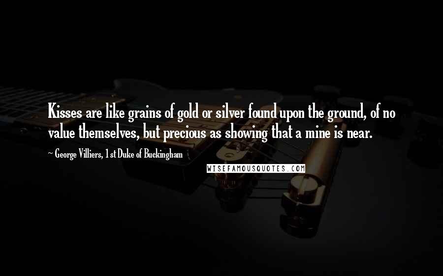 George Villiers, 1st Duke Of Buckingham Quotes: Kisses are like grains of gold or silver found upon the ground, of no value themselves, but precious as showing that a mine is near.