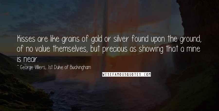 George Villiers, 1st Duke Of Buckingham Quotes: Kisses are like grains of gold or silver found upon the ground, of no value themselves, but precious as showing that a mine is near.