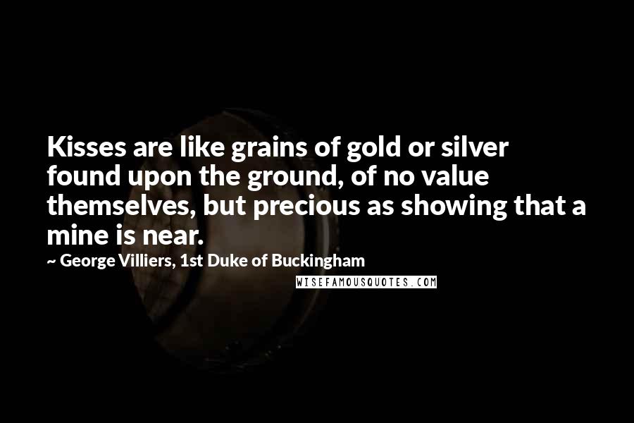 George Villiers, 1st Duke Of Buckingham Quotes: Kisses are like grains of gold or silver found upon the ground, of no value themselves, but precious as showing that a mine is near.