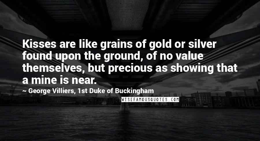 George Villiers, 1st Duke Of Buckingham Quotes: Kisses are like grains of gold or silver found upon the ground, of no value themselves, but precious as showing that a mine is near.