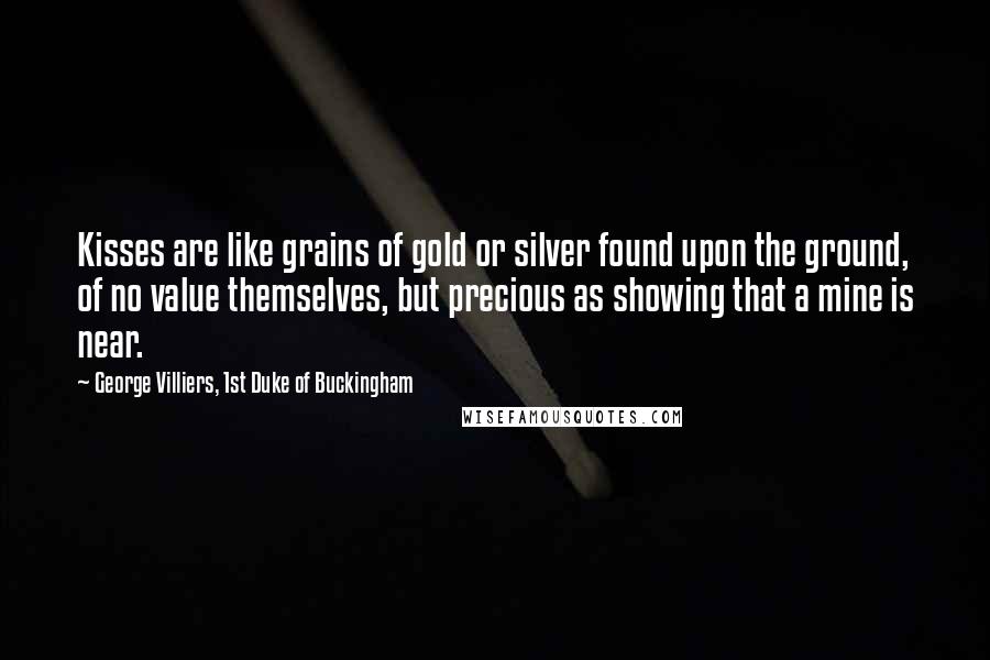 George Villiers, 1st Duke Of Buckingham Quotes: Kisses are like grains of gold or silver found upon the ground, of no value themselves, but precious as showing that a mine is near.