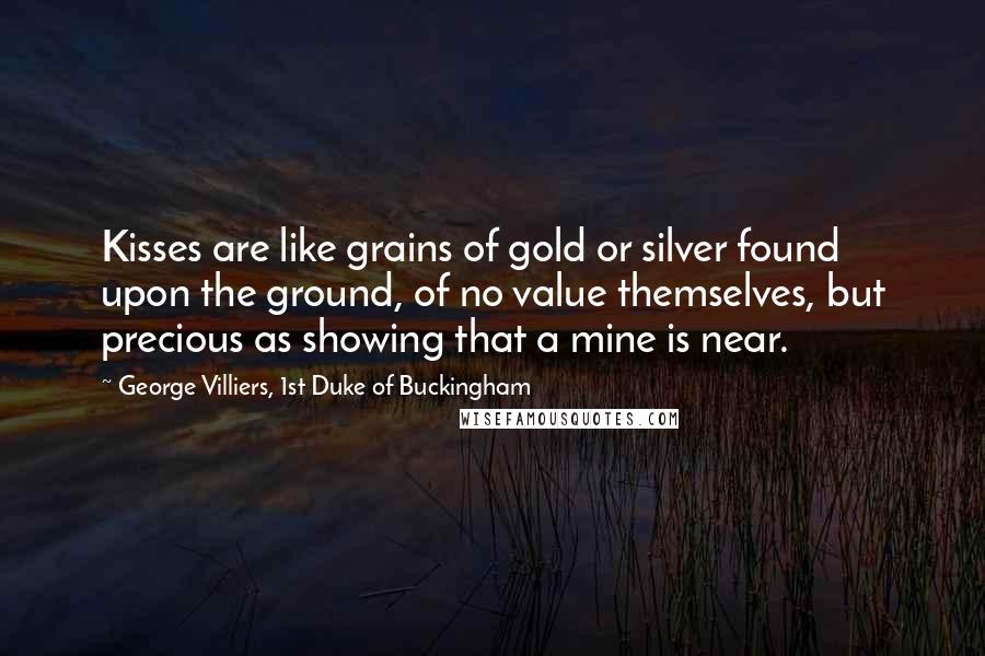 George Villiers, 1st Duke Of Buckingham Quotes: Kisses are like grains of gold or silver found upon the ground, of no value themselves, but precious as showing that a mine is near.