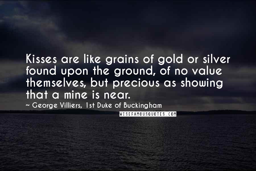 George Villiers, 1st Duke Of Buckingham Quotes: Kisses are like grains of gold or silver found upon the ground, of no value themselves, but precious as showing that a mine is near.