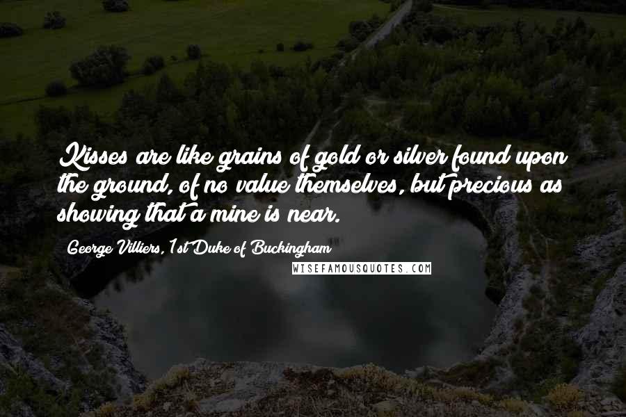 George Villiers, 1st Duke Of Buckingham Quotes: Kisses are like grains of gold or silver found upon the ground, of no value themselves, but precious as showing that a mine is near.